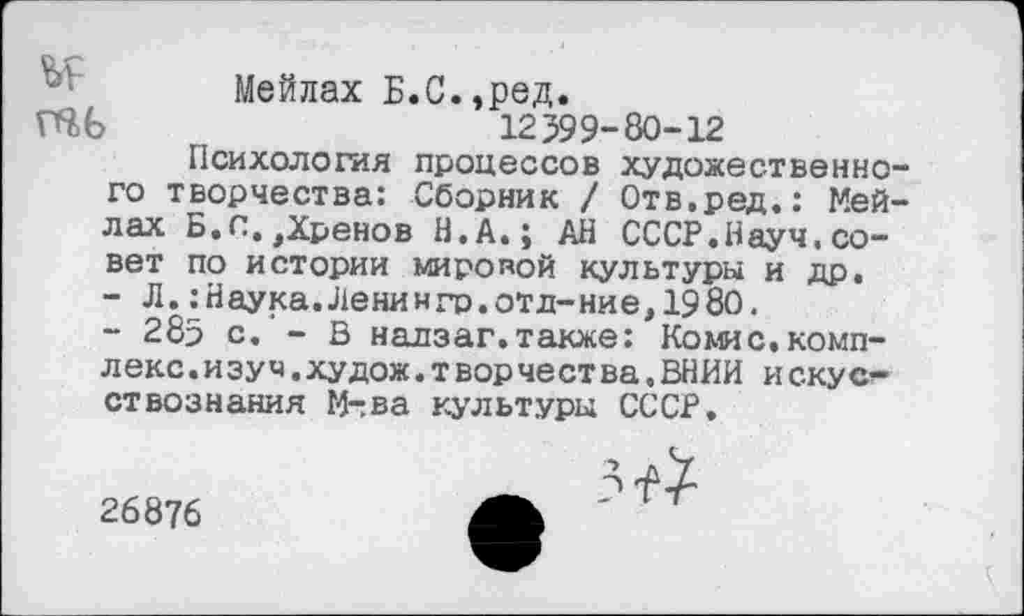 ﻿Мейлах Б.С.,ред.
ШЬ	12399-80-12
Психология процессов художественного творчества: Сборник / Отв.ред.: Мейлах Б.с.,Хренов Н.А.; АН СССР.Науч.совет по истории миропой культуры и др.
-	Л. :Наука.Ленингр.отд-ние, 1980.
-	285 с. — В надзаг.также; Коше.комплекс . изуч. худож. т вор чест ва, ВНИИ и скус-ствознания М-ва культуры СССР.
26876